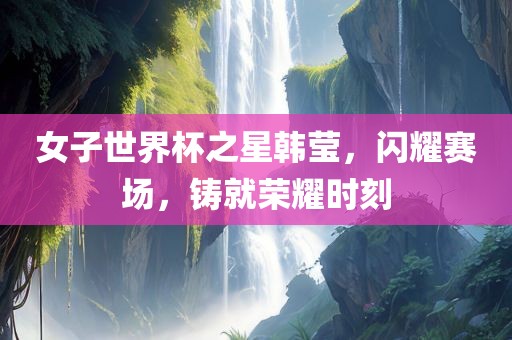 女子世界杯之星韩莹，闪耀赛场，铸就荣耀时刻洛阳市法福文化传播有限公司