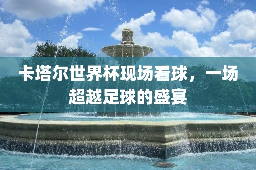 卡塔尔世界杯现场看球，一场超越足球的盛宴