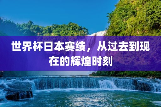 世界杯日本赛绩，从过去到现在的辉煌时刻