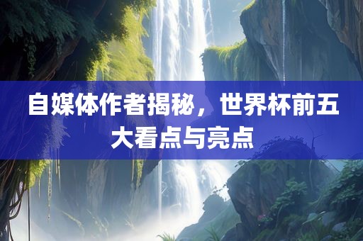 自媒体作者揭秘，世界杯前五大看点与亮点