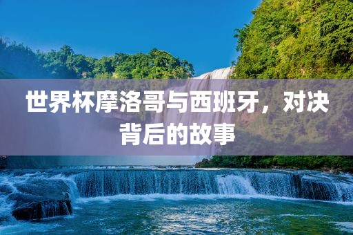 世界杯摩洛哥与西班牙，对决背后的故事洛阳市法福文化传播有限公司