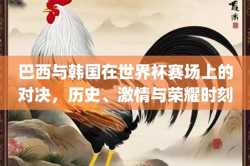 巴西与韩国在世界杯赛场上的对决，历史、激情与荣耀时刻