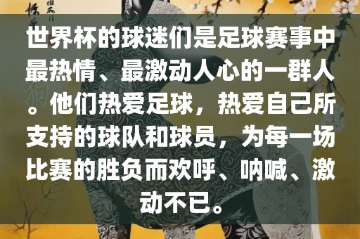 世界杯的球迷们是足球赛事中最热情、最激动人心的一群人。他们热爱足球，热爱自己所支持的球队和球员，为每一场比赛的胜负而欢呼、呐喊、激动不已。