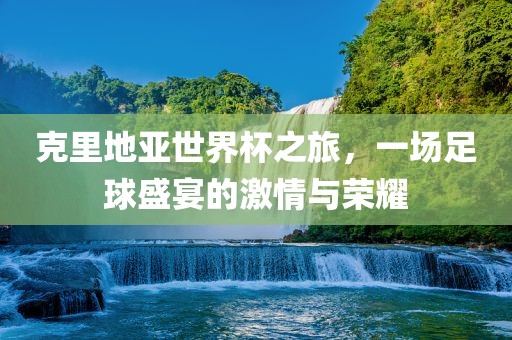 克里地亚世界杯之旅，一场足球盛宴的激情与荣耀洛阳市法福文化传播有限公司