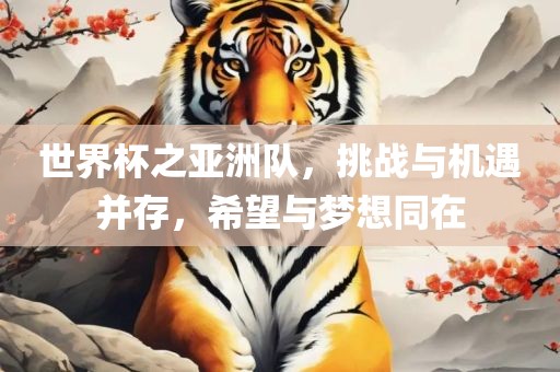 世界杯之亚洲队，挑战与机遇并存，希望与梦想同在