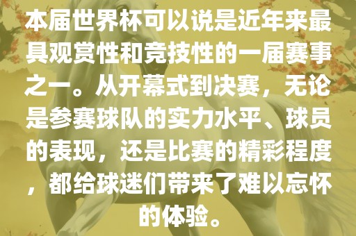 本届世界杯可以说是近年来最具观赏性和竞技性的一届赛事之一。从开幕式到决赛，无论是参赛球队的实力水平、球员的表现，还是比赛的精彩程度，都给球迷们带来了难以忘怀的体验。洛阳市法福文化传播有限公司