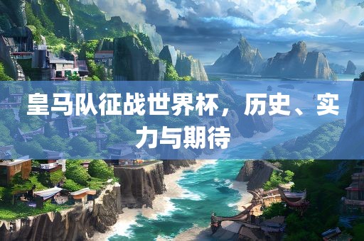 皇马队征战世界杯，历史、实力与期待