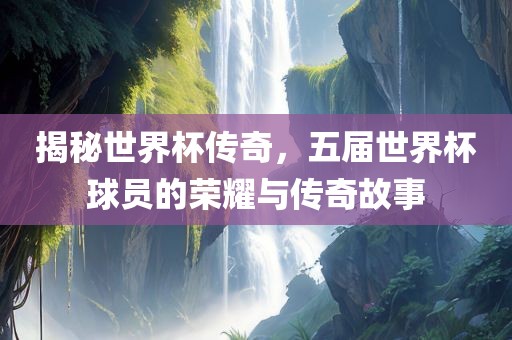 揭秘世界杯传奇，五届世界杯球员的荣耀与传奇故事
