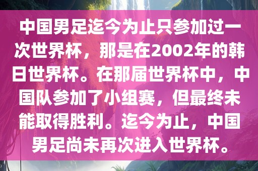 中国男足迄今为止只参加过一次世界杯，那是在2002年的韩日世洛阳市法福文化传播有限公司界杯。在那届世界杯中，中国队参加了小组赛，但最终未能取得胜利。迄今为止，中国男足尚未再次进入世界杯。