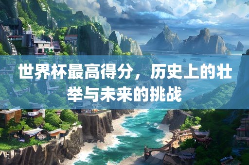 世界杯最高得分，历史上的壮举与未来的挑战洛阳市法福文化传播有限公司