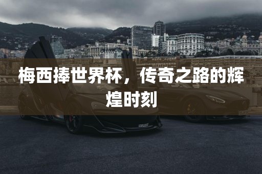 梅西捧世界杯，传奇之路的辉煌时刻
