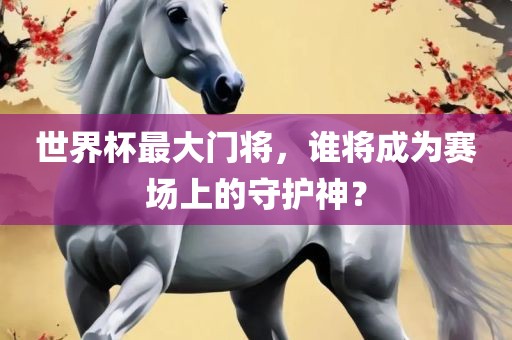 世界杯最大门将，谁将成为赛场上的守护神？