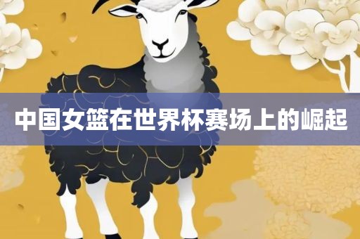中国女篮在世界杯赛场上的崛起洛阳市法福文化传播有限公司