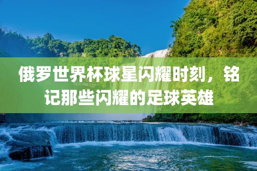 俄罗世界杯球星闪耀时刻，铭记那些闪耀的足球英雄