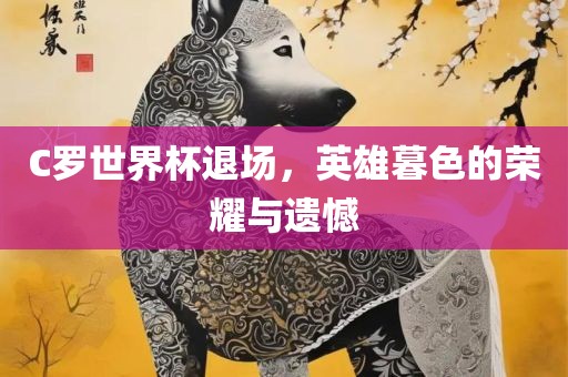 C罗世界杯退场，英雄暮色的荣耀与遗憾洛阳市法福文化传播有限公司