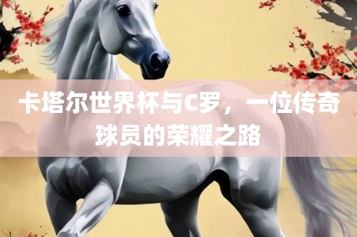 卡塔尔世界杯与C罗，一位传奇球员的荣耀之路