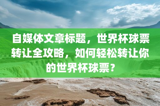 自媒体文章标题，世界杯球票转让全攻略，如何轻松转让你的世界杯球票？洛阳市法福文化传播有限公司