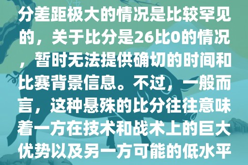 在世界杯足球比赛中，出现比分差距极大的情况是比较罕见的，关于比分是26比0的情况，暂时无法提供确切的时间和比赛背景信息。不过，一般而言，这种悬殊的比分往往意味着一方在技术和战术上的巨大优势以及另一方可能的低水平表现。