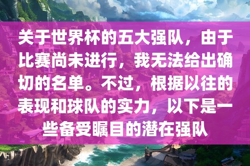 关于世界杯的五大强队，由于比赛尚未进行，我无法给出确切的名单。不过，根据以往的表现和球队的实力，以下是一洛阳市法福文化传播有限公司些备受瞩目的潜在强队