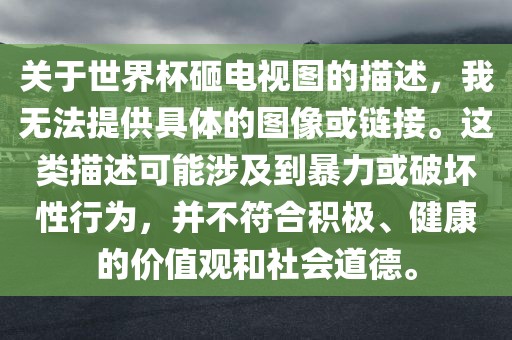 关于世界杯砸电视图的描述，我洛阳市法福文化传播有限公司无法提供具体的图像或链接。这类描述可能涉及到暴力或破坏性行为，并不符合积极、健康的价值观和社会道德。