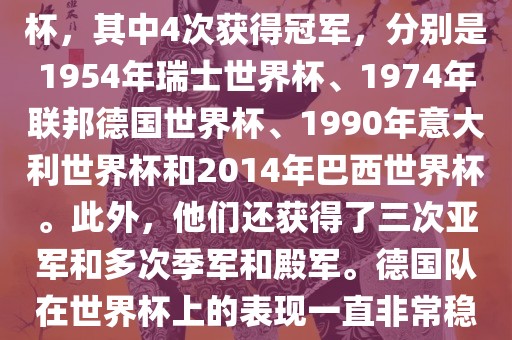 德国队在世界杯上的战绩非常辉煌。他们总共参加了8次世界杯，其中4次获得冠军，分别是1954年瑞士世界杯、1974年联邦德国世界杯、1990年意大利世界杯和2014年巴西世界杯。此外，他们还获得了三次亚军和多次季军和殿军。德国队在世界杯上的表现一直非常稳定，拥有强大的实力和深厚的足球底蕴。