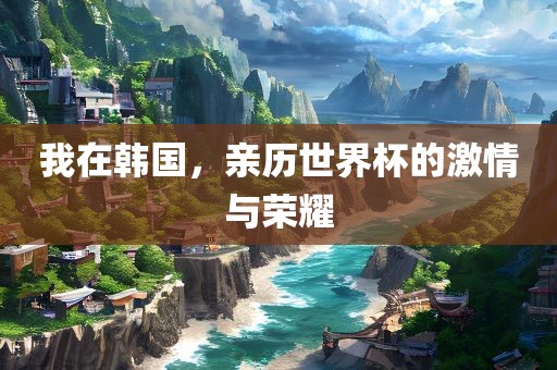 我在韩国，亲历世界杯的激情与荣耀洛阳市法福文化传播有限公司