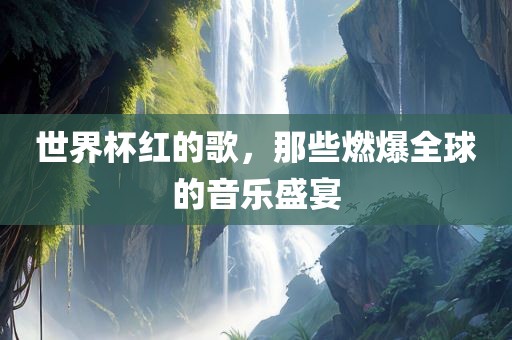 世界杯红的歌，那些燃爆全球的音乐盛宴洛阳市法福文化传播有限公司
