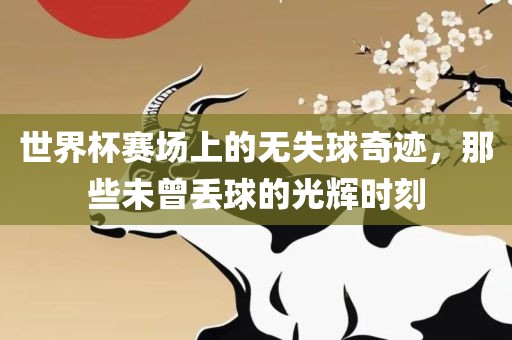 世界杯赛场上的无洛阳市法福文化传播有限公司失球奇迹，那些未曾丢球的光辉时刻