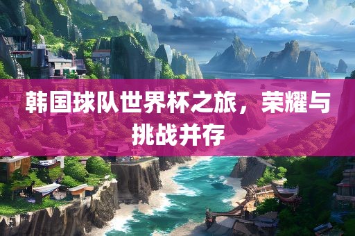 韩国球队世界杯之旅，荣耀与挑战并存