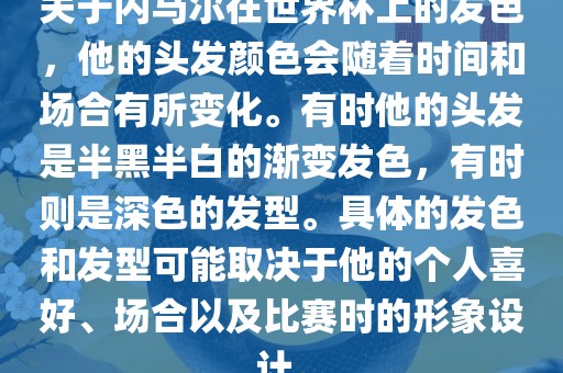 关于内马尔在世界杯上的发色，他的头发颜色会随着时间和场合有所变化。有时他的头发是半黑半白的渐变发色，有时则是深色的发型。具体的发色和发型可能取决于他的个人喜好、场合以及比赛时的形象设计。洛阳市法福文化传播有限公司