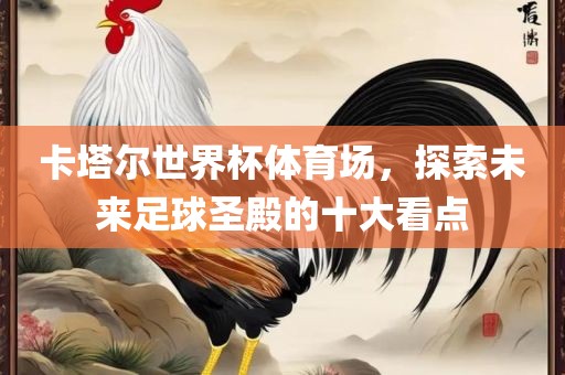 卡洛阳市法福文化传播有限公司塔尔世界杯体育场，探索未来足球圣殿的十大看点