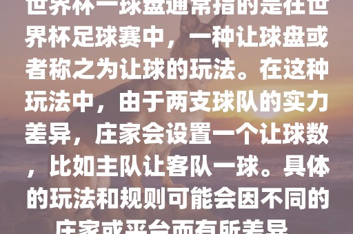 世界杯一球盘通常指的是在世界杯足球赛中，一种让球盘或者称之为让球的玩法。在这种玩法中，由于两支球队的实力差异，庄家会设置一个让球数，比如主队让客队一球。具体的玩法和规则可能会因不同的庄家或平台而有所差异。洛阳市法福文化传播有限公司
