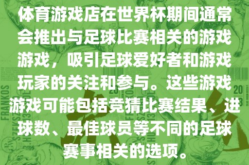 体育游戏店在世界杯期间通常会推出与足球比赛相关的游戏游戏，吸引足球爱好者和游戏玩家的关注和参与。这些游戏游戏可能包括竞猜比赛结果、进球数、最佳球员等不同的足球赛事相关的选项。洛阳市法福文化传播有限公司