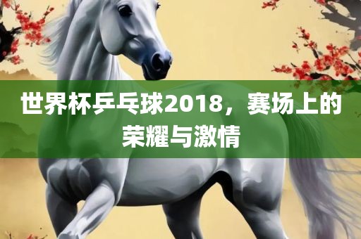 世界杯乒乓球2018，赛场上的荣耀与激情