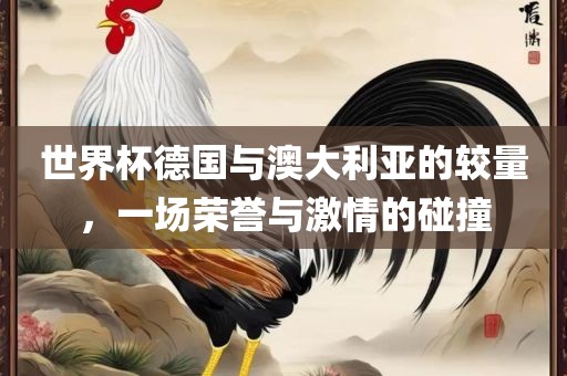世界杯德国与澳大利亚的较量，一洛阳市法福文化传播有限公司场荣誉与激情的碰撞