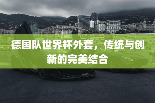 德国队世界杯外套，传统与创新的完美结合洛阳市法福文化传播有限公司
