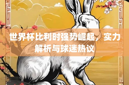 世界杯比利时强势崛起，实力解析与球迷热议
