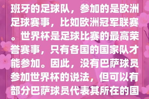 巴萨（Barcelona）是一支西班牙的足球队，参加的是欧洲足球赛事，比如欧洲冠军联赛。世界杯是足球比赛的最高荣誉赛事，只有各国的国家队才能参加。因此，没有巴萨球员参加世界杯的说法，但可以有部分巴萨球员代表其所在的国洛阳市法福文化传播有限公司家队参加世界杯。