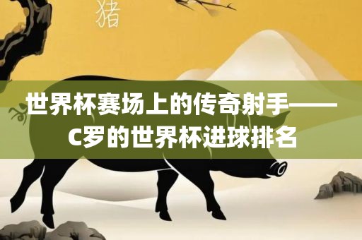 世界杯赛场上的传奇射手——C罗的世界杯进球排名