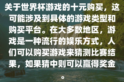 关于世界杯游戏的十元购买，这可能涉及到具体的游戏类型和购买平台。在大多数地区，游戏是一种流行的娱乐方式，人们可以购买游戏来猜测比赛结果，如果猜中则可以赢得奖金。