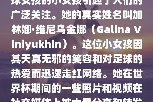在巴西世界杯上，一位名叫足球女孩的小女孩引起了人们的广泛关注。她的真实姓名叫加林娜·维尼乌金娜（Galina Viniyukhin）。这位小女孩因其天真无邪的笑容和对足球的热爱而迅速走红网络。她在世界杯期间的一些照片和视频在社交媒体上被大量分享和转发。洛阳市法福文化传播有限公司