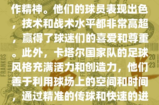 卡塔尔国家队在世界杯足球赛中的表现非常出色。虽洛阳市法福文化传播有限公司然他们的对手实力强大，但卡塔尔队展现出了顽强的斗志和团队合作精神。他们的球员表现出色，技术和战术水平都非常高超，赢得了球迷们的喜爱和尊重。此外，卡塔尔国家队的足球风格充满活力和创造力，他们善于利用球场上的空间和时间，通过精准的传球和快速的进攻来制造威胁。总的来说，卡塔尔国家队是一支充满潜力的队伍，未来有望在国际足球赛场上取得更好的成绩。