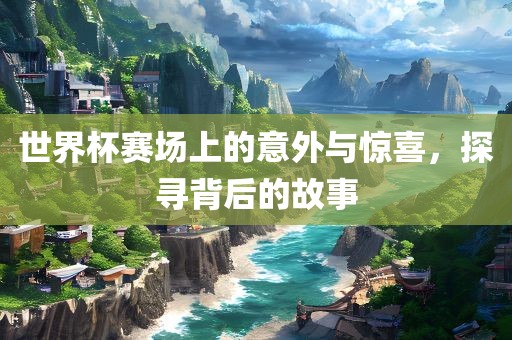 洛阳市法福文化传播有限公司世界杯赛场上的意外与惊喜，探寻背后的故事
