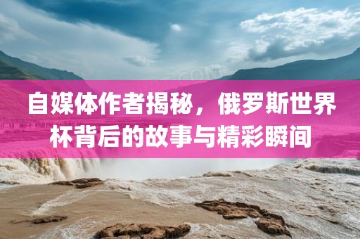 自媒体作者揭秘，俄罗斯世界杯背后的故事与精彩瞬间