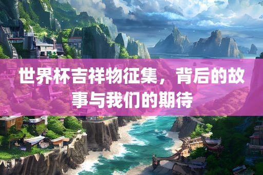 世界杯吉祥物征集，背后的故事与我们的期待
