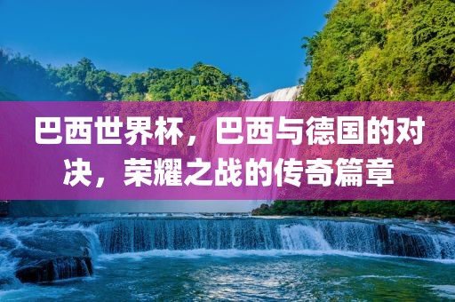 巴西世界杯，巴西与德国的对决，荣耀之战的传奇篇章