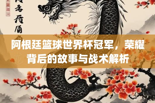 阿根廷篮球世界杯冠军，荣耀背后的故事与战术解析
