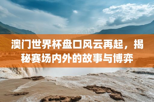 澳门世界杯盘口风云再起，揭秘赛场内外的故事与博弈