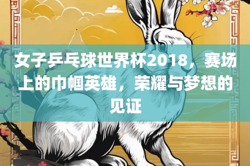 女子乒乓球世界杯2018，赛场上的巾帼英雄，荣耀与梦想的见证