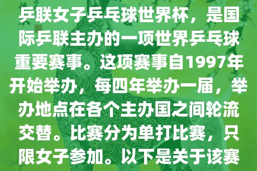 世界杯乒乓球女子赛是指国际乒联女子乒乓球世界杯，是国际乒联主办的一项世界乒乓球重要赛事。这项赛事自1997年开始举办，每四年举办一届，举办地点在各个主办国之间轮流交替。比赛分为单打比赛，只限女子参加。以下是关于该赛事的一些详细信息洛阳市法福文化传播有限公司